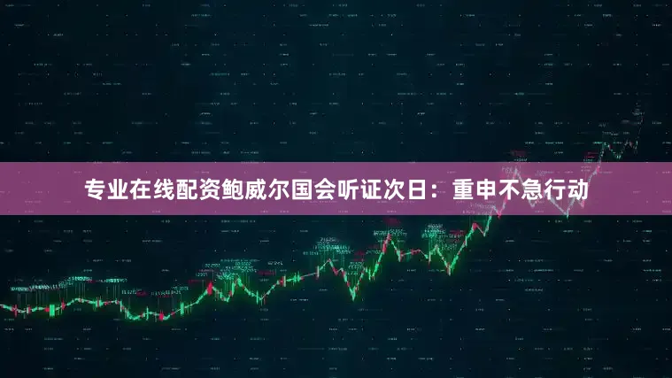 专业在线配资鲍威尔国会听证次日：重申不急行动