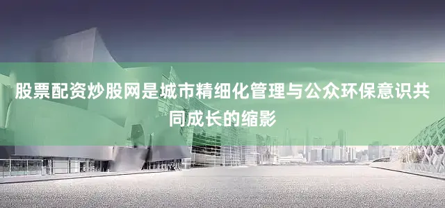 股票配资炒股网是城市精细化管理与公众环保意识共同成长的缩影