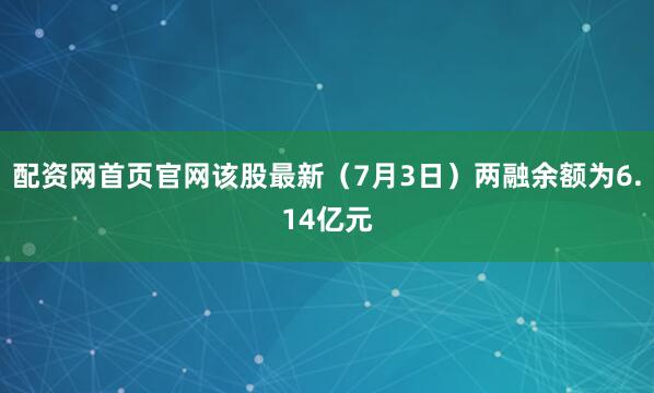 配资网首页官网该股最新（7月3日）两融余额为6.14亿元
