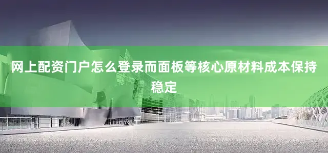 网上配资门户怎么登录而面板等核心原材料成本保持稳定